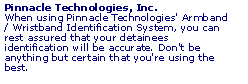 When using Pinnacle Technologies' Armband / Wristband Identification System, you can rest assured that your detainees identification will be accurate. Don't be anything but certain that you're using the best.